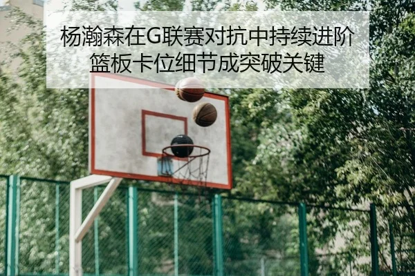 杨瀚森在G联赛对抗中持续进阶 篮板卡位细节成突破关键
